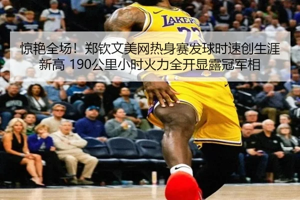惊艳全场！郑钦文美网热身赛发球时速创生涯新高 190公里小时火力全开显露冠军相
